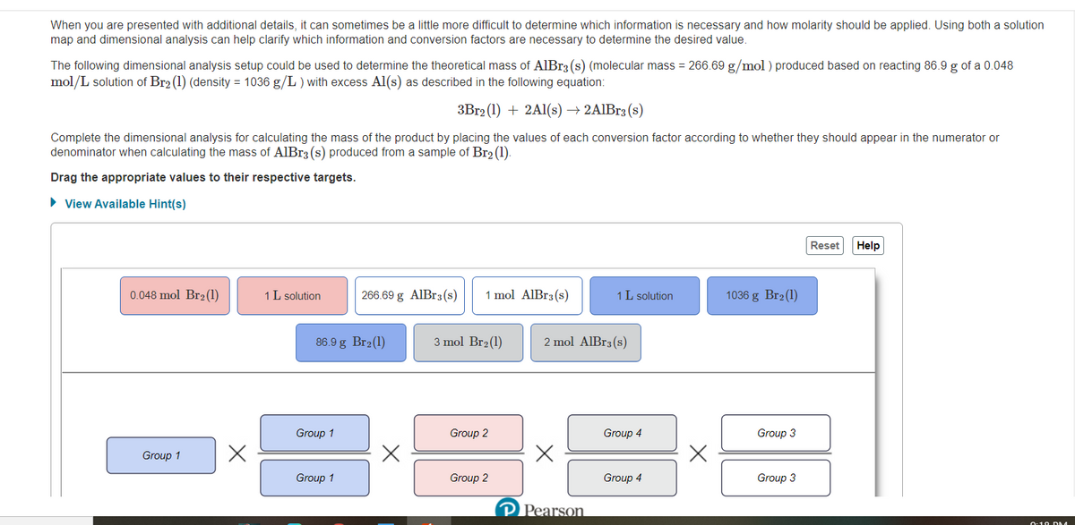 When you are presented with additional details, it can sometimes be a little more difficult to determine which information is necessary and how molarity should be applied. Using both a solution
map and dimensional analysis can help clarify which information and conversion factors are necessary to determine the desired value.
The following dimensional analysis setup could be used to determine the theoretical mass of AlBr3 (s) (molecular mass = 266.69 g/mol ) produced based on reacting 86.9 g of a 0.048
mol/L solution of Br2 (1) (density = 1036 g/L ) with excess Al(s) as described in the following equation:
3B12 (1) + 2A1(s) → 2AIBr3 (s)
Complete the dimensional analysis for calculating the mass of the product by placing the values of each conversion factor according to whether they should appear in the numerator or
denominator when calculating the mass of AlBr3 (s) produced from a sample of Br2 (1).
Drag the appropriate values to their respective targets.
• View Available Hint(s)
Reset
Help
0.048 mol Br2(1)
1 L solution
266.69 g AlBr3 (s)
1 mol AlBr3(s)
1 L solution
1036 g Br2(1)
86.9 g Br2(1)
3 mol Br2(1)
2 mol AlBr3(s)
Group 1
Group 2
Group 4
Group 3
Group 1
Group 1
Group 2
Group 4
Group 3
P Pearson
