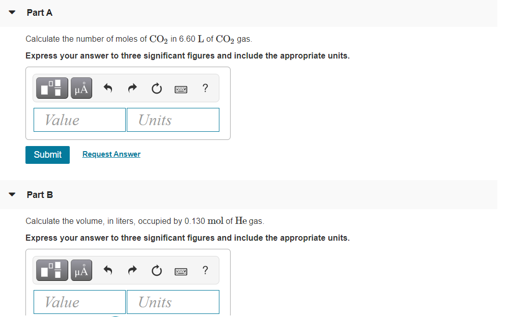 Part A
Calculate the number of moles of CO2 in 6.60 L of CO2 gas.
Express your answer to three significant figures and include the appropriate units.
µA
?
Value
Units
Submit
Request Answer
Part B
Calculate the volume, in liters, occupied by 0.130 mol of He gas.
Express your answer to three significant figures and include the appropriate units.
μΑ
?
Value
Units

