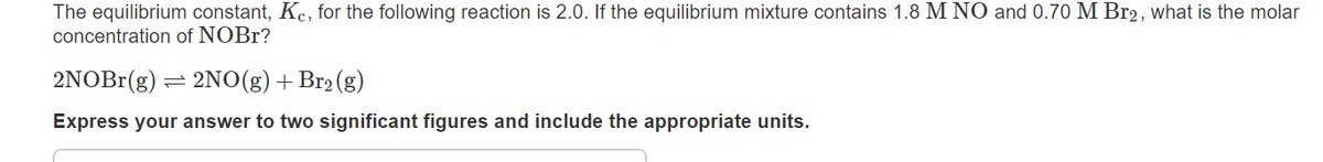 The equilibrium constant, Kc, for the following reaction is 2.0. If the equilibrium mixture contains 1.8 M NO and 0.70 M Br2, what is the molar
concentration of NOBr?
2NOB1(g) = 2NO(g) +Br2 (g)
Express your answer to two significant figures and include the appropriate units.

