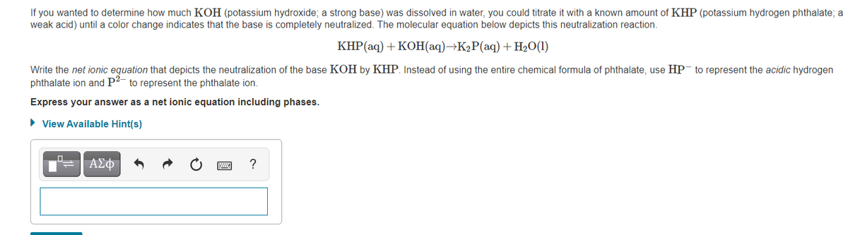If you wanted to determine how much KOH (potassium hydroxide; a strong base) was dissolved in water, you could titrate it with a known amount of KHP (potassium hydrogen phthalate; a
weak acid) until a color change indicates that the base is completely neutralized. The molecular equation below depicts this neutralization reaction.
КНP (aq) + КОн (аq) -К>Р(аq) + H2О (1)
Write the net ionic equation that depicts the neutralization of the base KOH by KHP. Instead of using the entire chemical formula of phthalate, use HP- to represent the acidic hydrogen
phthalate ion and P2- to represent the phthalate ion.
Express your answer as a net ionic equation including phases.
• View Available Hint(s)
ΑΣΦ
?
