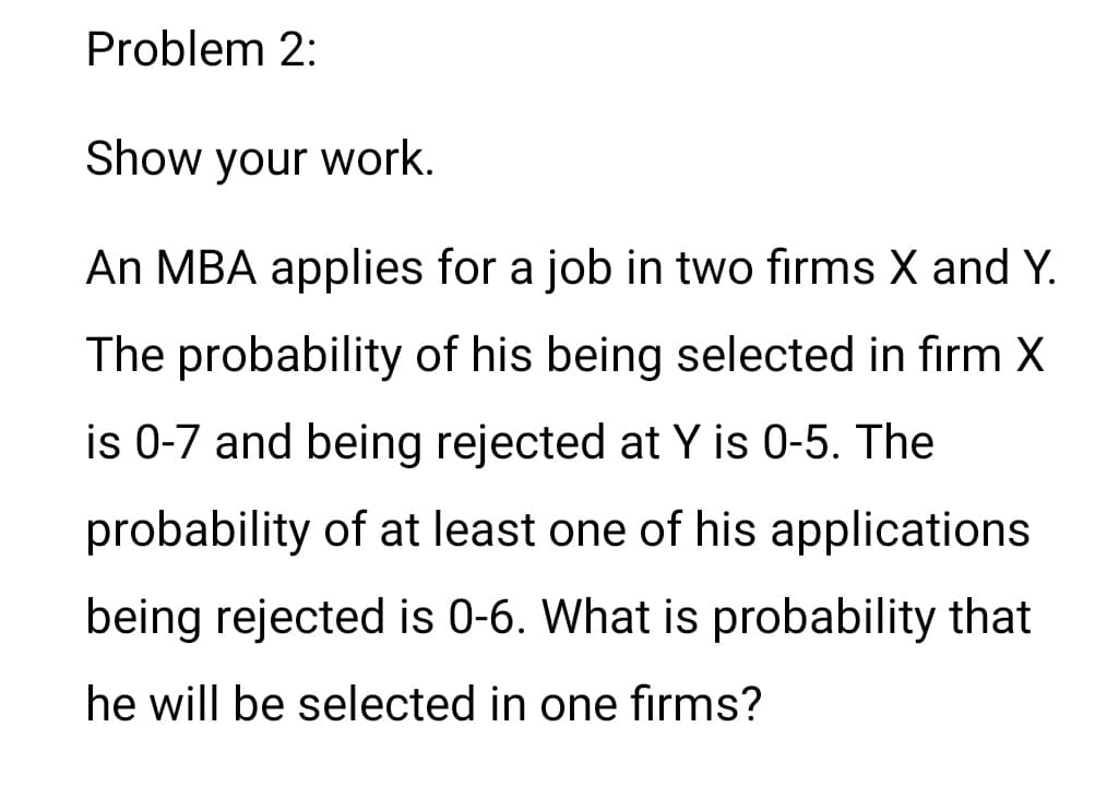 Problem 2:
Show your work.
An MBA applies for a job in two firms X and Y.
The probability of his being selected in firm X
is 0-7 and being rejected at Y is 0-5. The
probability of at least one of his applications
being rejected is 0-6. What is probability that
he will be selected in one firms?
