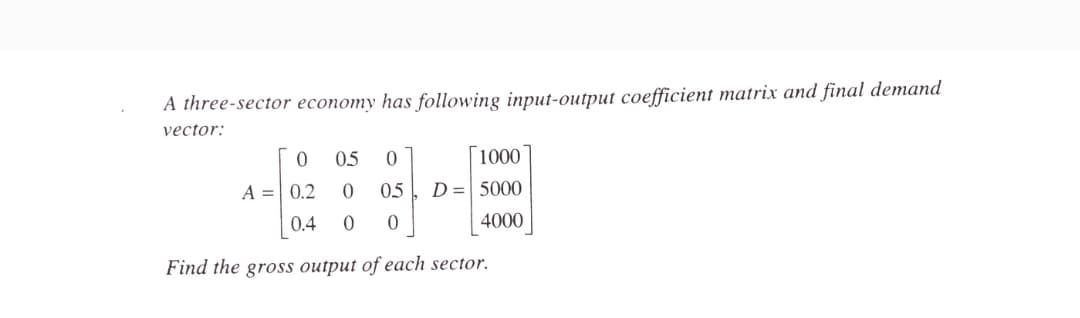A three-sector economy has following input-output coefficient matrix and final demand
vector:
0.5
[1000
A = 0.2
0.5
D = 5000
0.4
4000
Find the gross output of each sector.
