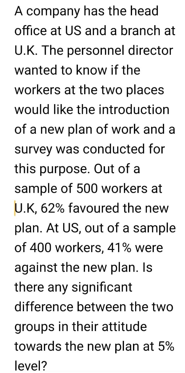 A company has the head
office at US and a branch at
U.K. The personnel director
wanted to know if the
workers at the two places
would like the introduction
of a new plan of work and a
survey was conducted for
this purpose. Out of a
sample of 500 workers at
U.K, 62% favoured the new
plan. At US, out of a sample
of 400 workers, 41% were
against the new plan. Is
there any significant
difference between the two
groups in their attitude
towards the new plan at 5%
level?
