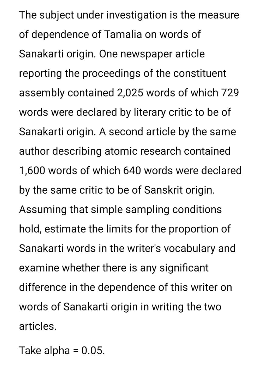 The subject under investigation is the measure
of dependence of Tamalia on words of
Sanakarti origin. One newspaper article
reporting the proceedings of the constituent
assembly contained 2,025 words of which 729
words were declared by literary critic to be of
Sanakarti origin. A second article by the same
author describing atomic research contained
1,600 words of which 640 words were declared
by the same critic to be of Sanskrit origin.
Assuming that simple sampling conditions
hold, estimate the limits for the proportion of
Sanakarti words in the writer's vocabulary and
examine whether there is any significant
difference in the dependence of this writer on
words of Sanakarti origin in writing the two
articles.
Take alpha = 0.05.
%3D
