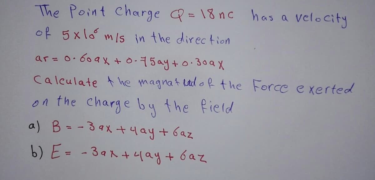 The Point Charge Q=18nc has a velocity
of 5xlo m/s in the direction
ar = 0.609x + 0-75ay +0.30ax
Calculate the magnat und of the Force exerted
on the charge by the field
a) B = -39x + 4 ay + Gaz
b) E= -3ax + 4 ay + baz