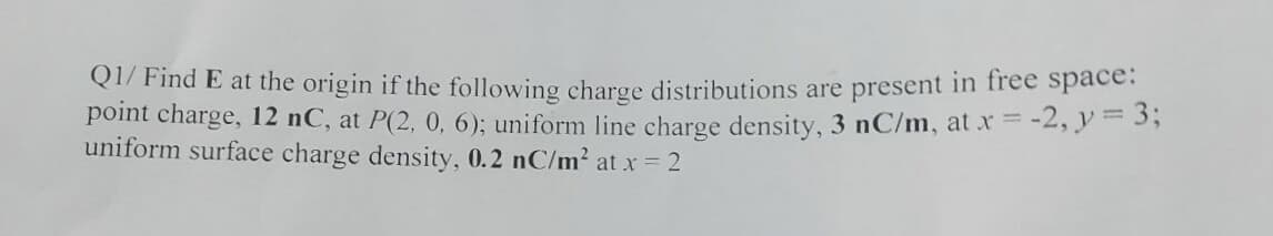 Q1/ Find E at the origin if the following charge distributions are present in free space:
point charge, 12 nC, at P(2, 0, 6); uniform line charge density, 3 nC/m, at x = -2, y = 3;
uniform surface charge density, 0.2 nC/m² at x = 2