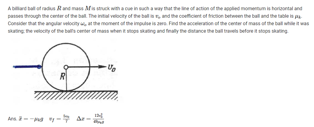 A billiard ball of radius R and mass Mis struck with a cue in such a way that the line of action of the applied momentum is horizontal and
passes through the center of the ball. The initial velocity of the ball is v, and the coefficient of friction between the ball and the table is up.
Consider that the angular velocity w, at the moment of the impulse is zero. Find the acceleration of the center of mass of the ball while it was
skating; the velocity of the ball's center of mass when it stops skating and finally the distance the ball travels before it stops skating.
R
5vo
12v
Ans. ä =-k9
Vf
49H9
