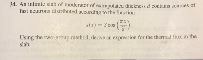 34. An infinite slab of moderator of extrapolated thickness ã contains sources of
fast neutrons distributed according to the function
s(x) = S cos
Using the two-group method, derive an expression for the thermal flux in the
slab.
