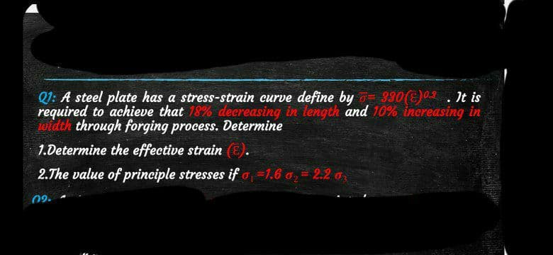 Q1: A steel plate has a stress-strain curve define by 330(E). It is
required to achieve that 18% decreasing in length and 10% increasing in
width through forging process. Determine
1.Determine the effective strain (E).
2.The value of principle stresses if =1.6 0₂ = 2.2 0₂
09.
INDICA