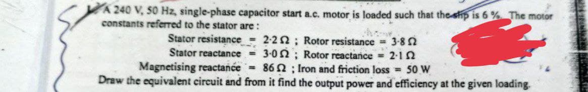 A 240 V, 50 Hz, single-phase capacitor start a.c. motor is loaded such that the ship is 6% The motor
constants referred to the stator are:
Stator resistance = 2-22; Rotor resistance = 3-852
Stator reactance = 3.0; Rotor reactance = 2-12
Magnetising reactance = 862; Iron and friction loss = 50 W
Draw the equivalent circuit and from it find the output power and efficiency at the given loading.