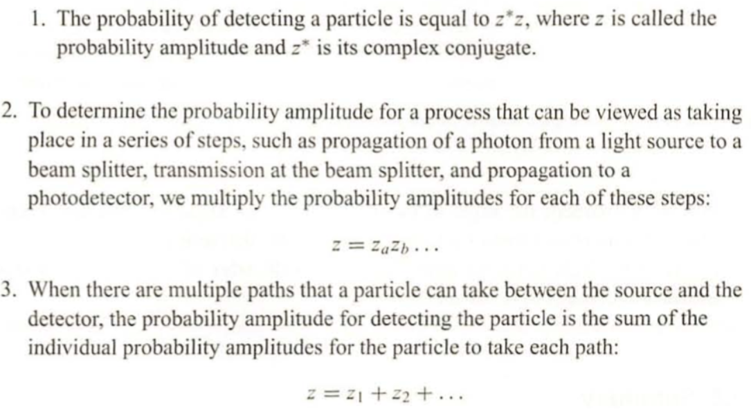 1. The probability of detecting a particle is equal to z*z, where z is called the
probability amplitude and z* is its complex conjugate.
2. To determine the probability amplitude for a process that can be viewed as taking
place in a series of steps, such as propagation of a photon from a light source to a
beam splitter, transmission at the beam splitter, and propagation to a
photodetector, we multiply the probability amplitudes for each of these steps:
z = Zazb...
3. When there are multiple paths that a particle can take between the source and the
detector, the probability amplitude for detecting the particle is the sum of the
individual probability amplitudes for the particle to take each path:
z = 2₁ +22+...