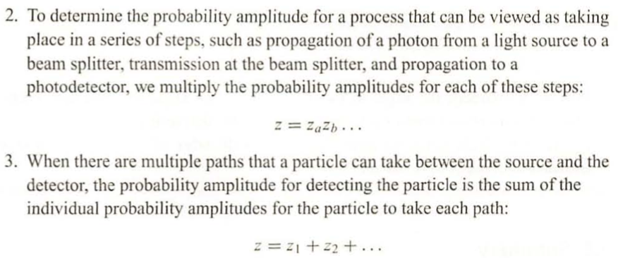 2. To determine the probability amplitude for a process that can be viewed as taking
place in a series of steps, such as propagation of a photon from a light source to a
beam splitter, transmission at the beam splitter, and propagation to a
photodetector, we multiply the probability amplitudes for each of these steps:
z = ZaZb...
3. When there are multiple paths that a particle can take between the source and the
detector, the probability amplitude for detecting the particle is the sum of the
individual probability amplitudes for the particle to take each path:
z = 21 +22+...
