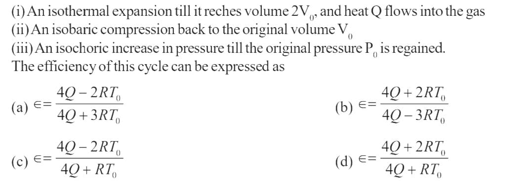 (i) An isothermal expansion till it reches volume 2V, and heat Q flows into the gas
(ii) An isobaric compression back to the original volume V
0
(iii) An isochoric increase in pressure till the original pressure P is regained.
The efficiency of this cycle can be expressed as
(a) ==
(c) ==
4Q-2RT
4Q+3RT
40-2RT
4Q+RT
(b) ==
(d) ==
40+2RT
4Q-3RT
40+2RT
40+ RT