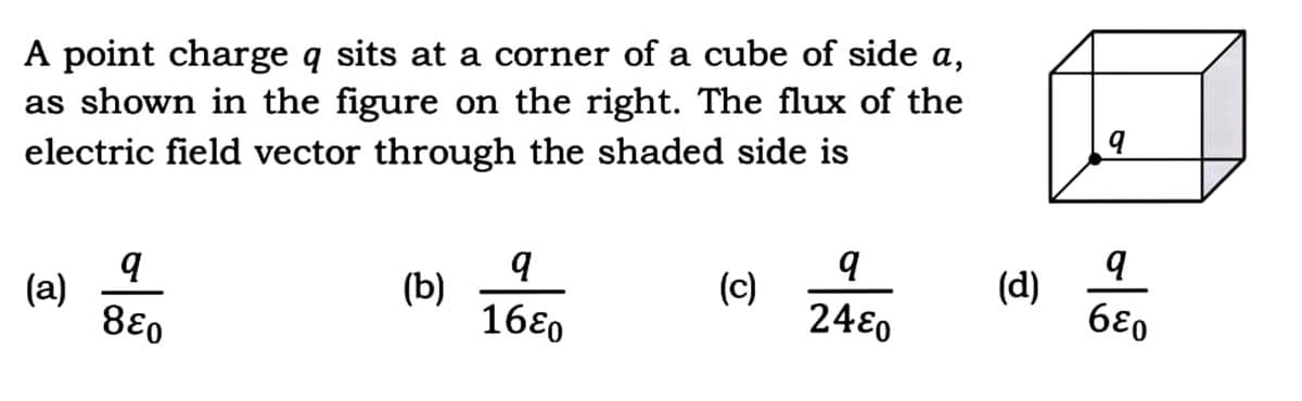 A point charge q sits at a corner of a cube of side a,
as shown in the figure on the right. The flux of the
electric field vector through the shaded side is
(a)
q
8६०
(b)
q
1680
(c)
q
2480
(d)
9
al
σε