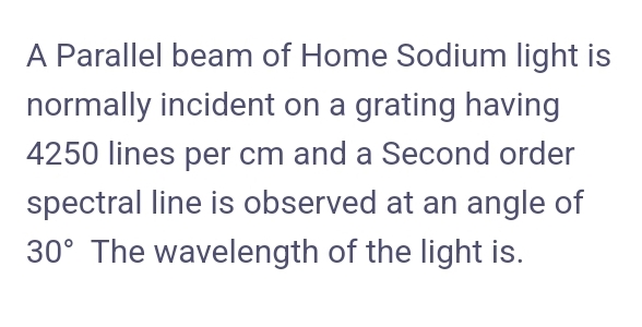 A Parallel beam of Home Sodium light is
normally incident on a grating having
4250 lines per cm and a Second order
spectral line is observed at an angle of
30° The wavelength of the light is.