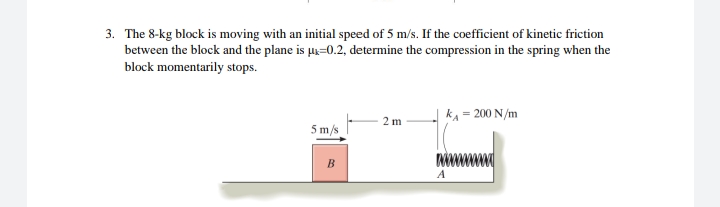 3. The 8-kg block is moving with an initial speed of 5 m/s. If the coefficient of kinetic friction
between the block and the plane is u=0.2, determine the compression in the spring when the
block momentarily stops.
kA = 200 N/m
2 m
5 m/s
A
