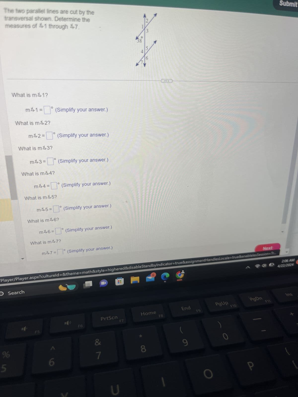 The two parallel lines are cut by the
transversal shown. Determine the
measures of 41 through 47.
What is m41?
m41 = (Simplify your answer.)
What is m42?
m42 = (Simplify your answer.)
What is m43?
m43 = ° (Simplify your answer.)
What is m44?
m44 = ° (Simplify your answer.)
What is m45?
m45 =
°
☐ (Simplify your answer.)
What is m46?
O
m46 =
(Simplify your answer.)
What is m47?
m47 = ° (Simplify your answer.)
2
3
38
8°
5
4
Next
Player/Player.aspx?cultureld=&theme=math&style=highered&disable StandbyIndicator=true&assignmentHandlesLocale=true&enablelesSession=Tr...
Search
%
5
PrtScn
Home
F6
F7
F8
F5
&
6
7
U
*
End
F9
8
9
PgUp
PgDn
F10
F11
0
Submit
2:06 AM
4/22/2024
Ins