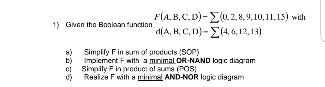 F(A, B, C, D) = E(0, 2, 8, 9, 10, 11, 15) with
d(A, B, C, D)= E(4, 6, 12, 13)
1) Given the Boolean function
Simplify F in sum of products (SOP)
Implement F with a minimal OR-NAND logic diagram
Simplify F in product of sums (POS)
Realize F with a minimal AND-NOR logic diagram
