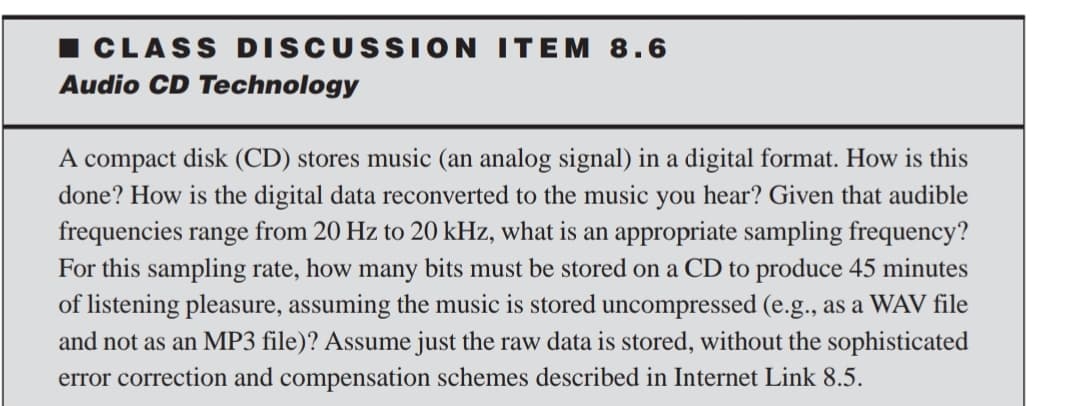 CLASS DISCUSSION ITEM 8.6
Audio CD Technology
A compact disk (CD) stores music (an analog signal) in a digital format. How is this
done? How is the digital data reconverted to the music you hear? Given that audible
frequencies range from 20 Hz to 20 kHz, what is an appropriate sampling frequency?
For this sampling rate, how many bits must be stored on a CD to produce 45 minutes
of listening pleasure, assuming the music is stored uncompressed (e.g., as a WAV file
and not as an MP3 file)? Assume just the raw data is stored, without the sophisticated
error correction and compensation schemes described in Internet Link 8.5.

