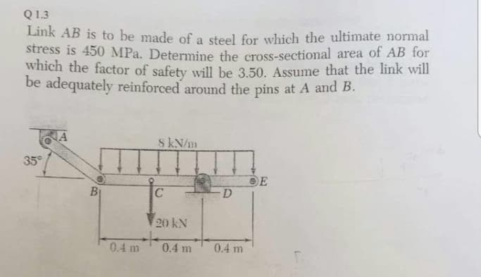 Q1.3
Link AB is to be made of a steel for which the ultimate normal
stress is 450 MPa. Determine the cross-sectional area of AB for
which the factor of safety will be 3.50. Assume that the link will
be adequately reinforced around the pins at A and B.
A
8 kN/m
35°
OE
D.
20 kN
0.4 m
0.4 m
0.4 m
8.
