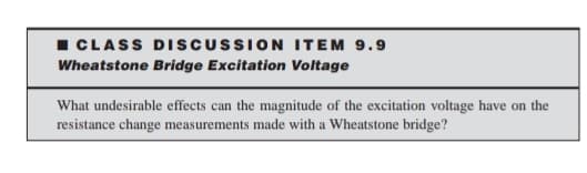 I CLASS DISCUSSION ITEM 9.9
Wheatstone Bridge Excitation Voltage
What undesirable effects can the magnitude of the excitation voltage have on the
resistance change measurements made with a Wheatstone bridge?
