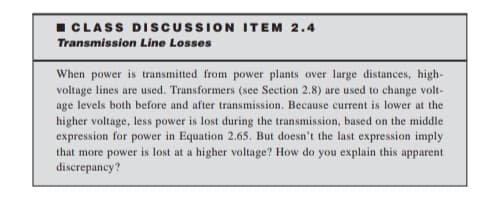 I CLASS DISCUSSION ITEM 2.4
Transmission Line Losses
When power is transmitted from power plants over large distances, high-
voltage lines are used. Transformers (see Section 2.8) are used to change volt-
age levels both before and after transmission. Because current is lower at the
higher voltage, less power is lost during the transmission, based on the middle
expression for power in Equation 2.65. But doesn't the last expression imply
that more power is lost at a higher voltage? How do you explain this apparent
discrepancy?
