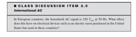 I CLASS DISCUSSION ITEM 2.5
International AC
In European countries, the household AC signal is 220 Vmg at 50 Hz. What effect
does this have on electrical devices such as an electric razor purchased in the United
States but used in these countries?
