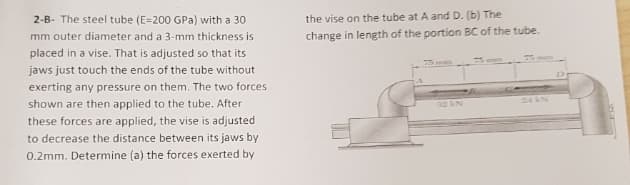 2-B- The steel tube (E=200 GPa) with a 30
the vise on the tube at A and D. (b) The
mm outer diameter and a 3-mm thickness is
change in length of the portion BC of the tube.
placed in a vise. That is adjusted so that its
jaws just touch the ends of the tube without
exerting any pressure on them. The two forces
24AN
shown are then applied to the tube. After
these forces are applied, the vise is adjusted
to decrease the distance between its jaws by
0.2mm. Determine (a) the forces exerted by
