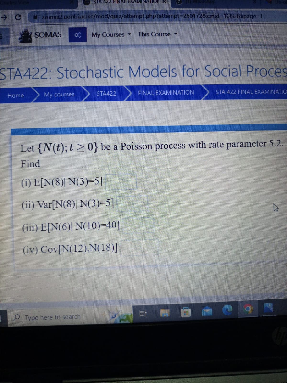 C
3
Home
somas2.uonbi.ac.ke/mod/quiz/attempt.php?attempt=2601728cmid=16861&page=1
SOMAS
IT3 SIA 422 FINAL EXAMINATIO
STA422: Stochastic Models for Social Proces
My courses
My Courses This Course
Type here to search
▼
STA422
FINAL EXAMINATION
Let {N(t); t > 0} be a Poisson process with rate parameter 5.2.
Find
(1) E[N(8)| N(3)=5]
(ii) Var[N(8)| N(3)=5]
(iii) E[N(6) N(10)=40]
(iv) Cov[N(12),N(18)]
STA 422 FINAL EXAMINATIO
201