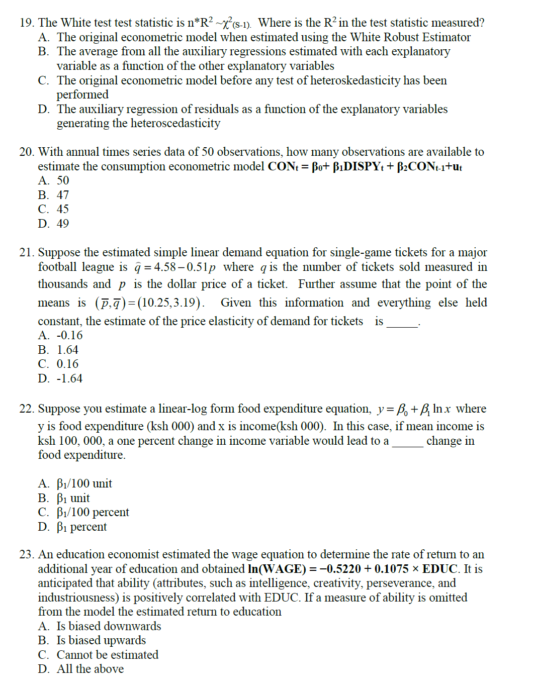 19. The White test test statistic is n*R² ~x²(S-1). Where is the R² in the test statistic measured?
A. The original econometric model when estimated using the White Robust Estimator
B. The average from all the auxiliary regressions estimated with each explanatory
variable as a function of the other explanatory variables
C. The original econometric model before any test of heteroskedasticity has been
performed
D. The auxiliary regression of residuals as a function of the explanatory variables
generating the heteroscedasticity
20. With annual times series data of 50 observations, how many observations are available to
estimate the consumption econometric model CONt = Bo+ ß₁DISPYt + B₂CONt-1+ut
A. 50
B. 47
C. 45
D. 49
21. Suppose the estimated simple linear demand equation for single-game tickets for a major
football league is q=4.58-0.51p where q is the number of tickets sold measured in
thousands and p is the dollar price of a ticket. Further assume that the point of the
means_is (ē,ā)=(10.25,3.19). Given this information and everything else held
constant, the estimate of the price elasticity of demand for tickets is
A. -0.16
B. 1.64
C. 0.16
D. -1.64
22. Suppose you estimate a linear-log form food expenditure equation, y = ß + ß lnx where
y is food expenditure (ksh 000) and x is income(ksh 000). In this case, if mean income is
ksh 100, 000, a one percent change in income variable would lead to a
change in
food expenditure.
A. B₁/100 unit
B. B₁ unit
C. B₁/100 percent
D. B1 percent
23. An education economist estimated the wage equation to determine the rate of return to an
additional year of education and obtained In(WAGE) = −0.5220 +0.1075 × EDUC. It is
anticipated that ability (attributes, such as intelligence, creativity, perseverance, and
industriousness) is positively correlated with EDUC. If a measure of ability is omitted
from the model the estimated return to education
A. Is biased downwards
B. Is biased upwards
C. Cannot be estimated
D. All the above