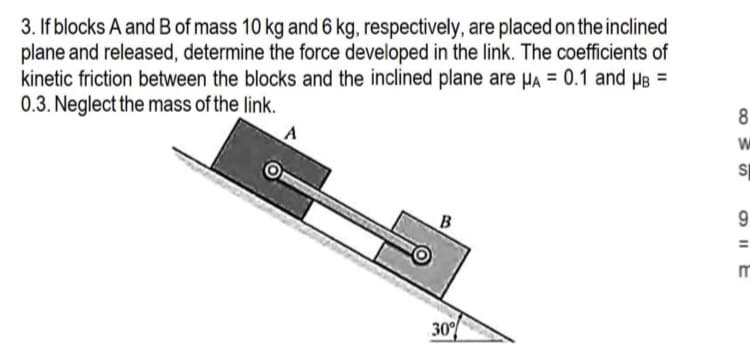 3. If blocks A and B of mass 10 kg and 6 kg, respectively, are placed on the inclined
plane and released, determine the force developed in the link. The coefficients of
kinetic friction between the blocks and the inclined plane are μA = 0.1 and μB =
0.3. Neglect the mass of the link.
B
30%
8
W
SI
9
OIIE
m