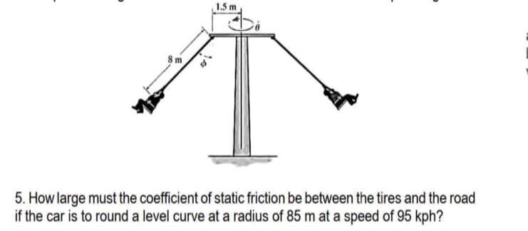 1.5 m
8m
5. How large must the coefficient of static friction be between the tires and the road
if the car is to round a level curve at a radius of 85 m at a speed of 95 kph?
