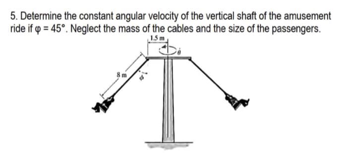 5. Determine the constant angular velocity of the vertical shaft of the amusement
ride if p = 45°. Neglect the mass of the cables and the size of the passengers.
1.5 m
8m