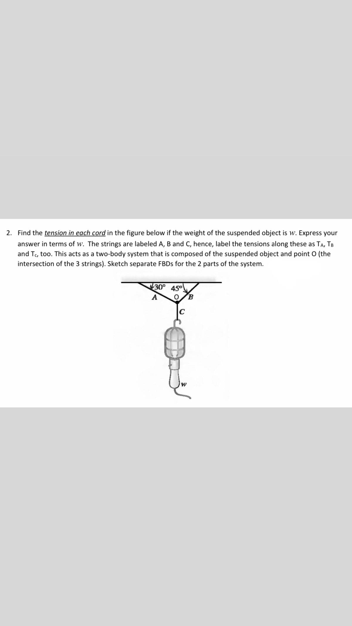 2. Find the tension in each cord in the figure below if the weight of the suspended object is w. Express your
answer in terms of w. The strings are labeled A, B and C, hence, label the tensions along these as TA, TB
and Tc, too. This acts as a two-body system that is composed of the suspended object and point O (the
intersection of the 3 strings). Sketch separate FBDS for the 2 parts of the system.
30°
45°
B.
A
C
