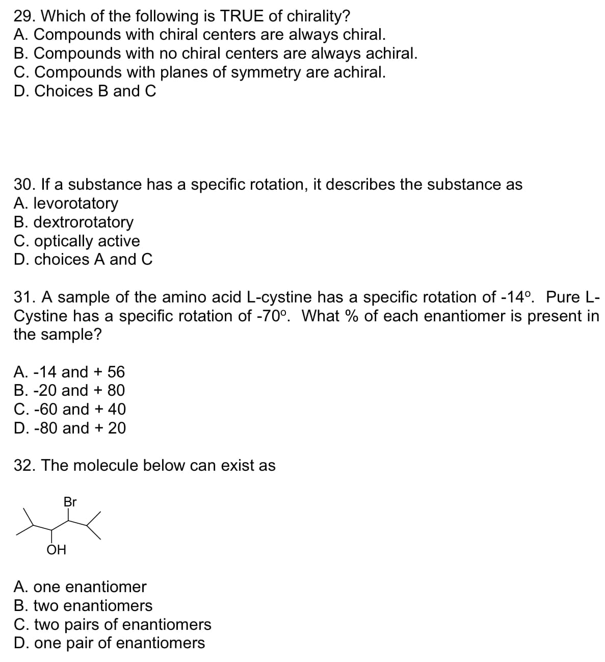 29. Which of the following is TRUE of chirality?
A. Compounds with chiral centers are always chiral.
B. Compounds with no chiral centers are always achiral.
C. Compounds with planes of symmetry are achiral.
D. Choices B and C
30. If a substance has a specific rotation, it describes the substance as
A. levorotatory
B. dextrorotatory
C. optically active
D. choices A and C
31. A sample of the amino acid L-cystine has a specific rotation of -14°. Pure L-
Cystine has a specific rotation of -70°. What % of each enantiomer is present in
the sample?
A. -14 and + 56
B. -20 and + 80
C. -60 and + 40
D. -80 and + 20
32. The molecule below can exist as
Br
OH
A. one enantiomer
B. two enantiomers
C. two pairs of enantiomers
D. one pair of enantiomers