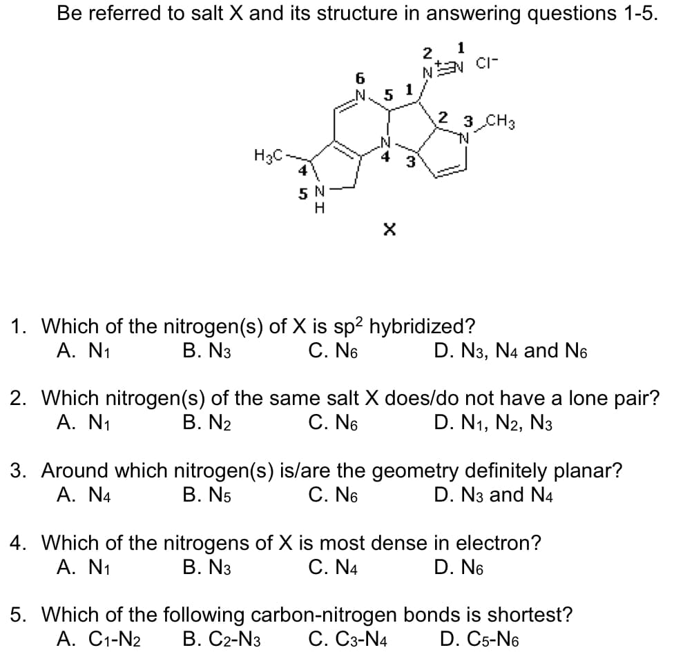 Be referred to salt X and its structure in answering questions 1-5.
2
1
NON CI
H3C
4
5 N
H
6
51
X
ليا
2 3 CH3
TN
1. Which of the nitrogen(s) of X is sp² hybridized?
A. N₁
B. N3
C. N6
D. N3, N4 and No
2. Which nitrogen(s) of the same salt X does/do not have a lone pair?
A. N₁
B. N2
C. N6
D. N1, N2, N3
3. Around which nitrogen(s) is/are the geometry definitely planar?
B. N5
A. N4
C. N6
D. N3 and N4
4. Which of the nitrogens of X is most dense in electron?
B. N3
A. N₁
C. N4
D. N6
5. Which of the following carbon-nitrogen bonds is shortest?
A. C1-N2 B. C2-N3 C. C3-N4 D. C5-N6