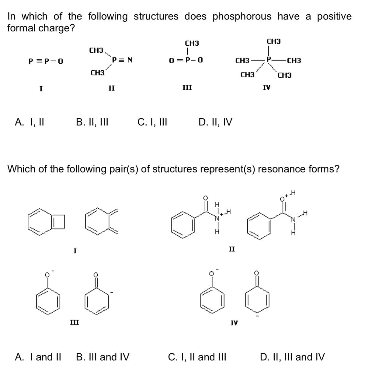In which of the following structures does phosphorous have a positive
formal charge?
P = P-O
I
A. I, II
~m
******
Sonnen
A. I and II
CH3
B. II, III
I
CH3
III
P = N
II
C. I, III
CH3
0=P-O
III
D. II, IV
Which of the following pair(s) of structures represent(s) resonance forms?
H
of of
CH3
B. III and IV C. I, II and III
CH3
II
CH3
IV
5.8
IV
-CH3
CH3
D. II, III and IV