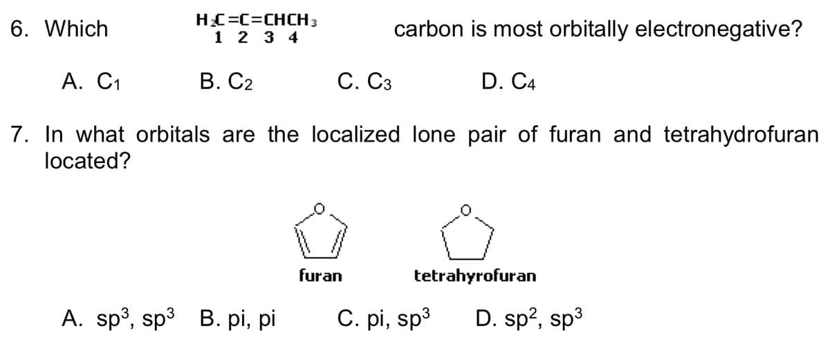 6. Which
A. C₁
H₂C=C=CHCH3
1 2 3 4
B. C2
C. C3
A. sp³, sp³ B. pi, pi
carbon is most orbitally electronegative?
7. In what orbitals are the localized lone pair of furan and tetrahydrofuran
located?
furan
D. C4
tetrahyrofuran
C. pi, sp³ D. sp², sp³