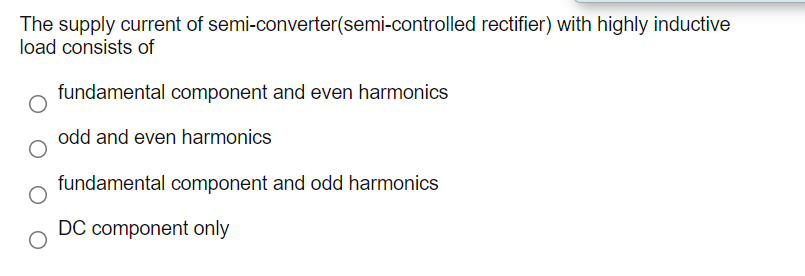 The supply current of semi-converter(semi-controlled rectifier) with highly inductive
load consists of
fundamental component and even harmonics
odd and even harmonics
fundamental component and odd harmonics
DC component only
