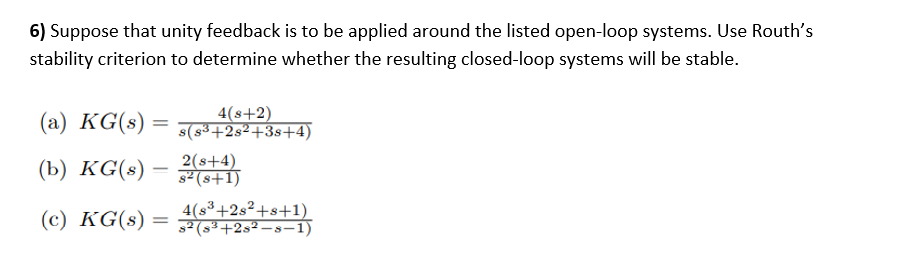 6) Suppose that unity feedback is to be applied around the listed open-loop systems. Use Routh's
stability criterion to determine whether the resulting closed-loop systems will be stable.
(a) KG(s)
4(s+2)
s(s³+2s²+3s+4)
(Ь) KG(s) -
2(s+4)
s² (s+1)
(c) KG(s) =
4(s³+2s²+s+1)
s2 (s3+2s² –s-1)
