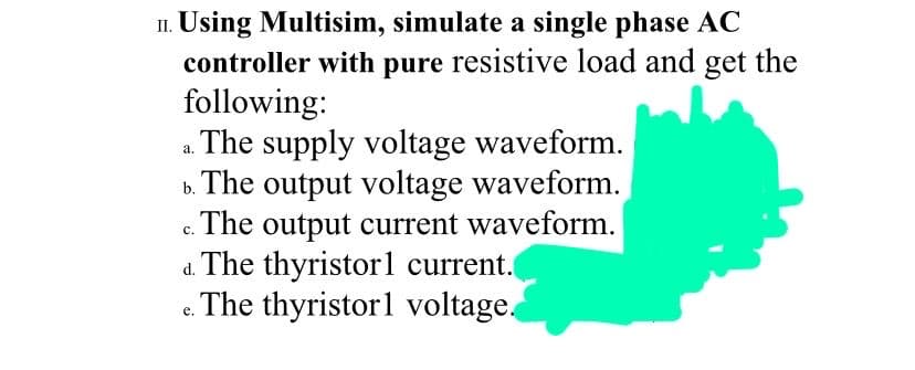 II. Using Multisim, simulate a single phase AC
controller with pure resistive load and get the
following:
The supply voltage waveform.
b. The output voltage waveform.
c. The output current waveform.
d. The thyristorl current.
e. The thyristorl voltage.
с.
