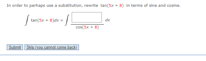 In order to perhaps use a substitution, rewrite tan(5x + 8) in terms of sine and cosine.
| tan(5x + 8)dx =
dx
cos(5x + 8)
Submit Skip (you cannot come back)
