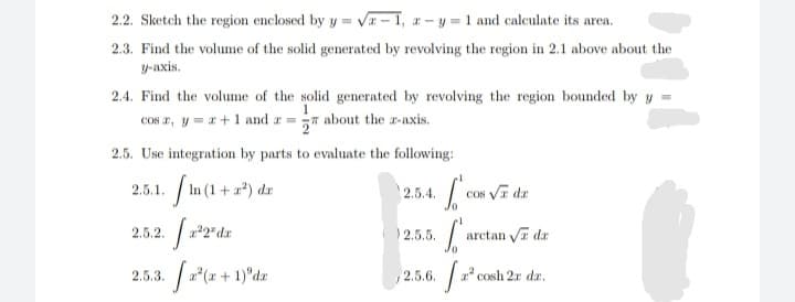 2.2. Sketch the region enclosed by y = Va – 1, a- y = 1 and calculate its area.
2.3. Find the volume of the solid generated by revolving the region in 2.1 above about the
y-axis.
2.4. Find the volume of the solid generated by revolving the region bounded by y =
COs r, y = a+1 and a = about the a-axis.
2.5. Use integration by parts to evaluate the following:
In (1 + =*) da
2.5.1.
2.5.4.
Cos Vr dr
2.5.2.
2.5.5.
arctan Va dr
2.5.3. 2(z + 1)°dz
2.5.6. a
z cosh 2r dr,
