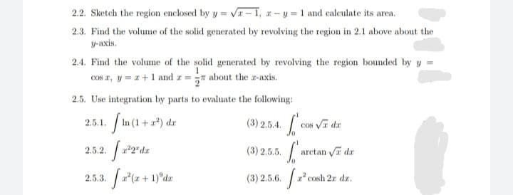 2.2. Sketch the region enclosed by y = Va – 1, a- y = 1 and calculate its area.
2.3. Find the volume of the solid generated by revolving the region in 2.1 above about the
y-axis.
2.4. Find the volume of the solid generated by revolving the region bounded by y =
COs r, y = a+1 and a = about the a-axis.
2.5. Use integration by parts to evaluate the following:
In (1 + 2*) da
2.5.1.
(3) 2.5.4.
Cos Vr dr
2.5.2.
22" dr
(3) 2.5.5.
arctan Va dr
2.5.3. a*(x + 1)°dæ
(3) 2.5.6. a
2 cosh 2r dr,
