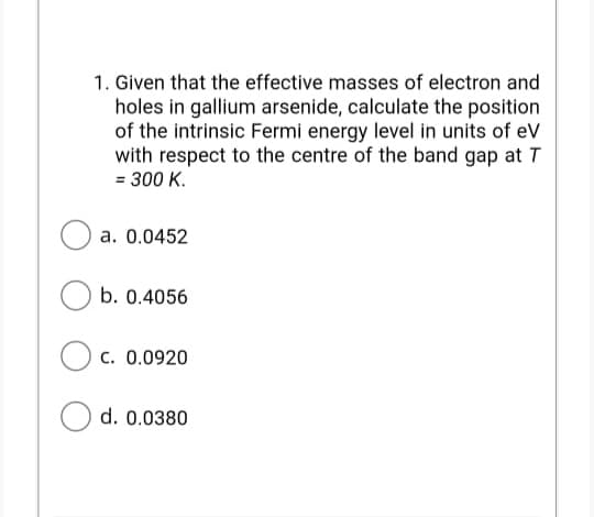 1. Given that the effective masses of electron and
holes in gallium arsenide, calculate the position
of the intrinsic Fermi energy level in units of eV
with respect to the centre of the band gap at T
= 300 K.
a. 0.0452
b. 0.4056
c. 0.0920
d. 0.0380
