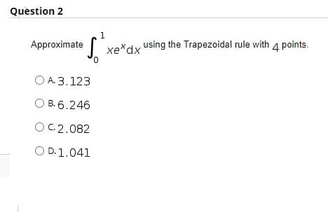 Question 2
1.
Approximate
xe*dx using the Trapezoidal rule with 4 points.
O A. 3.123
O B. 6.246
OC2.082
O D.1.041
