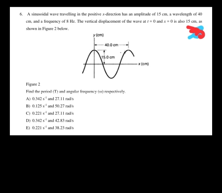 6. A sinusoidal wave travelling in the positive x-direction has an amplitude of 15 cm, a wavelength of 40
cm, and a frequency of 8 Hz. The vertical displacement of the wave at t = 0 and x = 0 is also 15 cm, as
shown in Figure 2 below.
y (cm)
40.0 cm
15.0 cm
- x (cm)
Figure 2
Find the period (T) and angular frequency (m) respectively.
A) 0.342 s' and 27.11 rad/s
B) 0.125 s' and 50.27 rad/s
C) 0.221 s' and 27.11 rad/s
D) 0.342 s' and 42.83 rad/s
E) 0.221 s' and 38.23 rad/s

