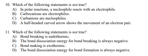 10. Which of the following statements is not true?
A) In polar reactions, a nucleophile reacts with an electrophile.
B) Carbocations are electrophiles.
C) Carbanions are nucleophiles.
D) A half-headed curved arrow shows the movement of an electron pair.
11. Which of the following statements is not true?
A) Bond breaking is endothermic.
B) The bond dissociation energy for bond breaking is always negative.
C) Bond making is exothermic.
D) The bond dissociation energy for bond formation is always negative.
