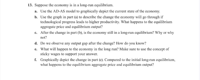 13. Suppose the economy is in a long-run equilibrium.
a. Use the AD-AS model to graphically depict the current state of the economy.
b. Use the graph in part (a) to describe the change the economy will go through if
technological progress leads to higher productivity. What happens to the equilibrium
aggregate price and equilibrium output?
c. After the change in part (b), is the economy still in a long-run equilibrium? Why or why
not?
d. Do we observe any output gap after the change? How do you know?
e.
What will happen to the economy in the long run? Make sure to use the concept of
sticky wages to support your answer.
f.
Graphically depict the change in part (e). Compared to the initial long-run equilibrium,
what happens to the equilibrium aggregate price and equilibrium output?