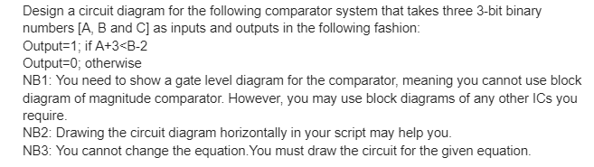 Design a circuit diagram for the following comparator system that takes three 3-bit binary
numbers [A, B and C] as inputs and outputs in the following fashion:
Output=1; if A+3<B-2
Output=0; otherwise
NB1: You need to show a gate level diagram for the comparator, meaning you cannot use block
diagram of magnitude comparator. However, you may use block diagrams of any other ICs you
require.
NB2: Drawing the circuit diagram horizontally in your script may help you.
NB3: You cannot change the equation.You must draw the circuit for the given equation.
